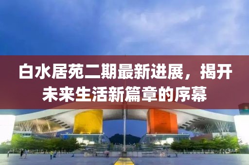 白水居苑二期最新进展，揭开未来生活新篇章的序幕