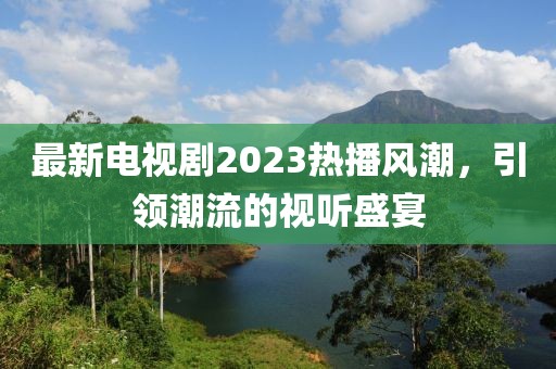 最新电视剧2023热播风潮，引领潮流的视听盛宴