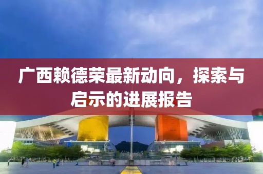 广西赖德荣最新动向，探索与启示的进展报告