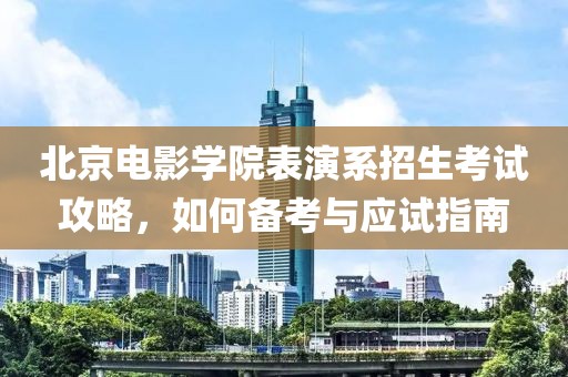 北京电影学院表演系招生考试攻略，如何备考与应试指南