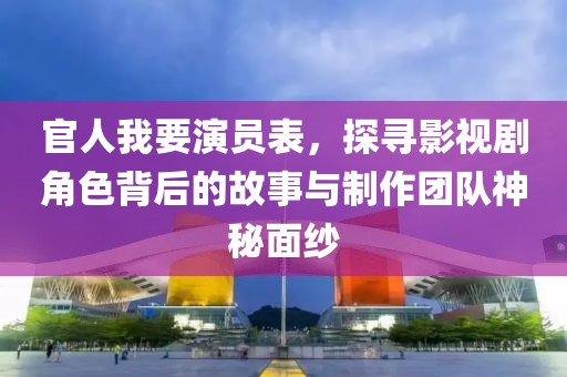官人我要演员表，探寻影视剧角色背后的故事与制作团队神秘面纱