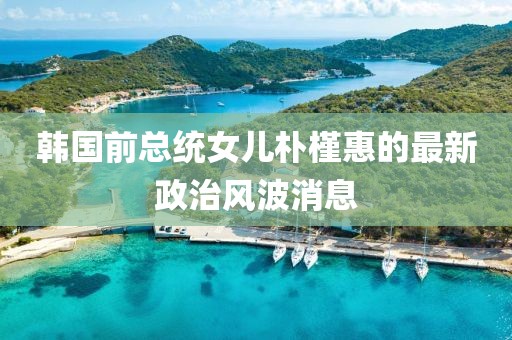 韩国前总统女儿朴槿惠的最新政治风波消息