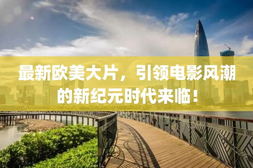 最新欧美大片，引领电影风潮的新纪元时代来临！