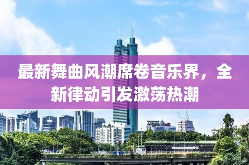最新舞曲风潮席卷音乐界，全新律动引发激荡热潮