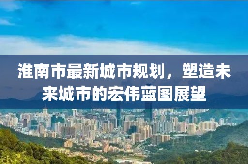 淮南市最新城市规划，塑造未来城市的宏伟蓝图展望
