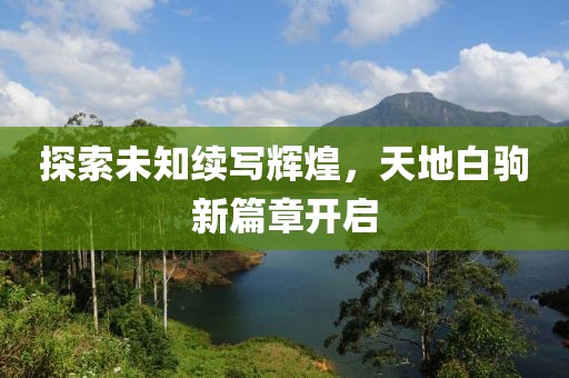 探索未知续写辉煌，天地白驹新篇章开启