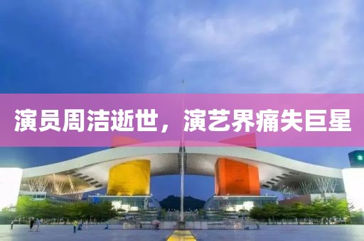 演员周洁逝世，演艺界痛失巨星