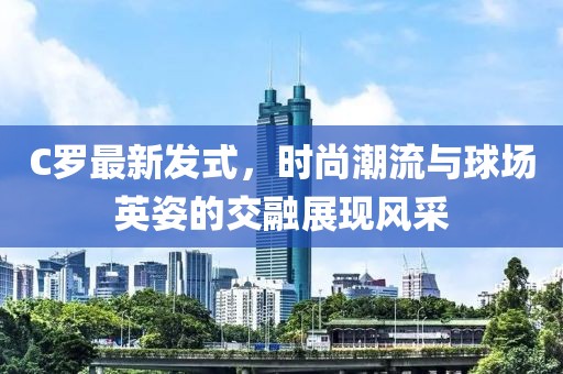 C罗最新发式，时尚潮流与球场英姿的交融展现风采