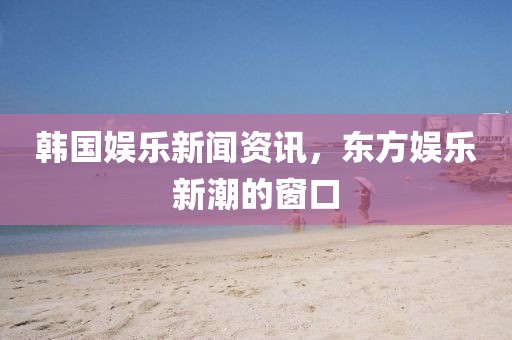 韩国娱乐新闻资讯，东方娱乐新潮的窗口