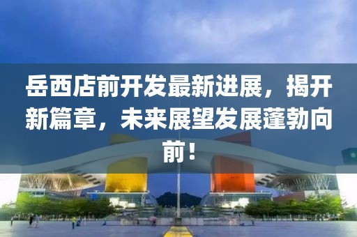 岳西店前开发最新进展，揭开新篇章，未来展望发展蓬勃向前！