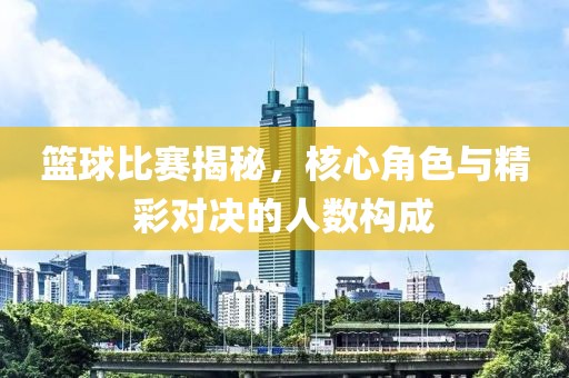 篮球比赛揭秘，核心角色与精彩对决的人数构成