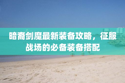 暗裔剑魔最新装备攻略，征服战场的必备装备搭配
