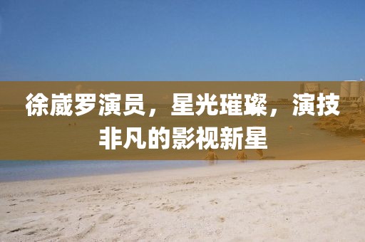 徐崴罗演员，星光璀璨，演技非凡的影视新星