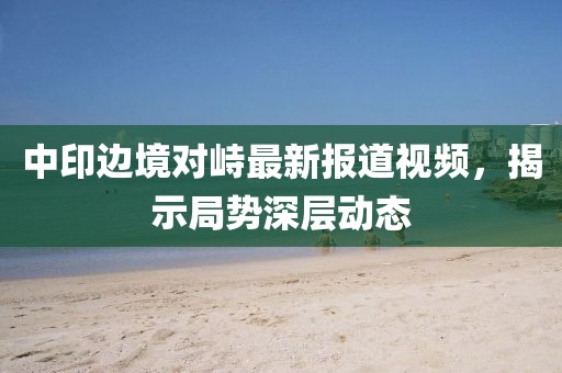 中印边境对峙最新报道视频，揭示局势深层动态