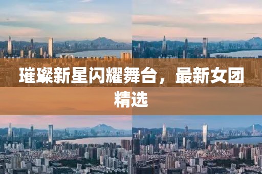 璀璨新星闪耀舞台，最新女团精选