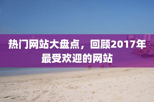 热门网站大盘点，回顾2017年最受欢迎的网站