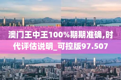 澳门王中王100%期期准确,时代评估说明_可控版97.507