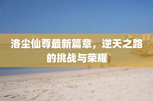 洛尘仙尊最新篇章，逆天之路的挑战与荣耀
