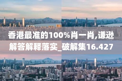 香港最准的100%肖一肖,谦逊解答解释落实_破解集16.427