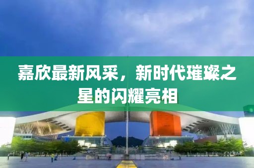 嘉欣最新风采，新时代璀璨之星的闪耀亮相