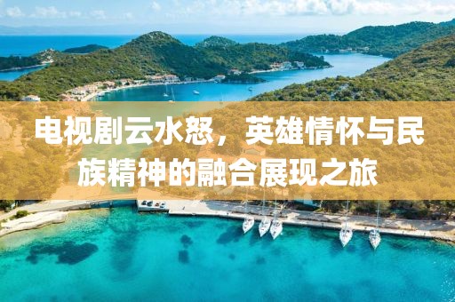 电视剧云水怒，英雄情怀与民族精神的融合展现之旅