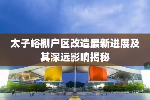 太子峪棚户区改造最新进展及其深远影响揭秘