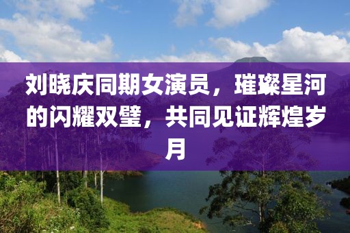 刘晓庆同期女演员，璀璨星河的闪耀双璧，共同见证辉煌岁月