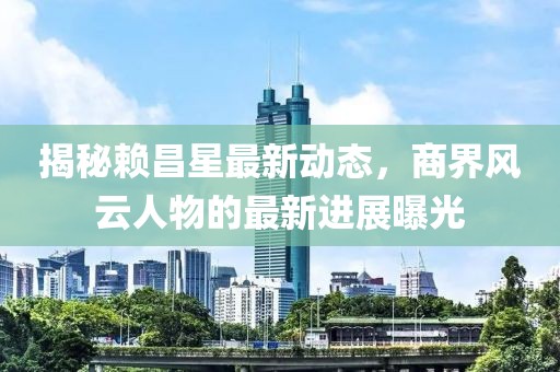 揭秘赖昌星最新动态，商界风云人物的最新进展曝光