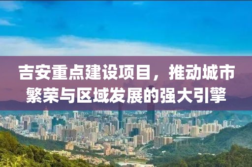 吉安重点建设项目，推动城市繁荣与区域发展的强大引擎