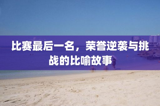 比赛最后一名，荣誉逆袭与挑战的比喻故事