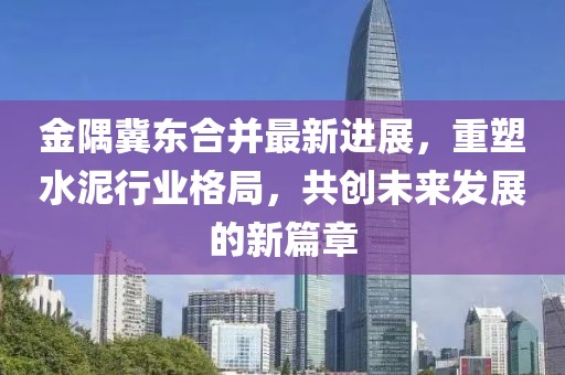 金隅冀东合并最新进展，重塑水泥行业格局，共创未来发展的新篇章