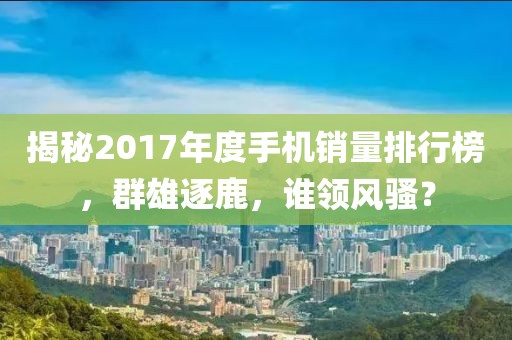 揭秘2017年度手机销量排行榜，群雄逐鹿，谁领风骚？