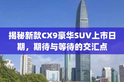 揭秘新款CX9豪华SUV上市日期，期待与等待的交汇点