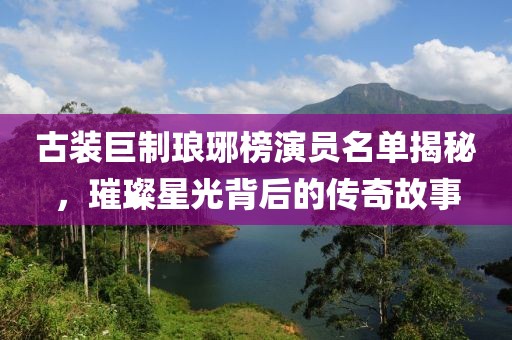 古装巨制琅琊榜演员名单揭秘，璀璨星光背后的传奇故事
