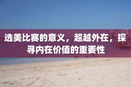 选美比赛的意义，超越外在，探寻内在价值的重要性