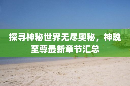 探寻神秘世界无尽奥秘，神魂至尊最新章节汇总