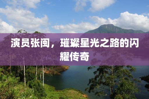 演员张闽，璀璨星光之路的闪耀传奇