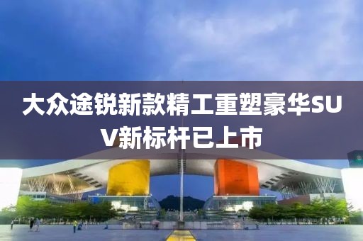 大众途锐新款精工重塑豪华SUV新标杆已上市