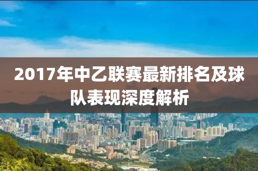 2017年中乙联赛最新排名及球队表现深度解析