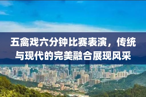 五禽戏六分钟比赛表演，传统与现代的完美融合展现风采