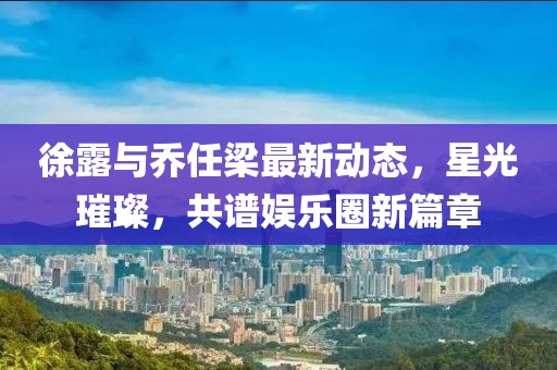 徐露与乔任梁最新动态，星光璀璨，共谱娱乐圈新篇章