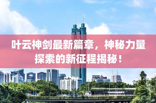 叶云神剑最新篇章，神秘力量探索的新征程揭秘！