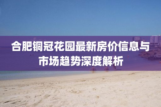 合肥铜冠花园最新房价信息与市场趋势深度解析