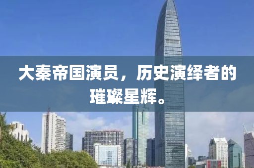 大秦帝国演员，历史演绎者的璀璨星辉。