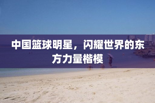 中国篮球明星，闪耀世界的东方力量楷模