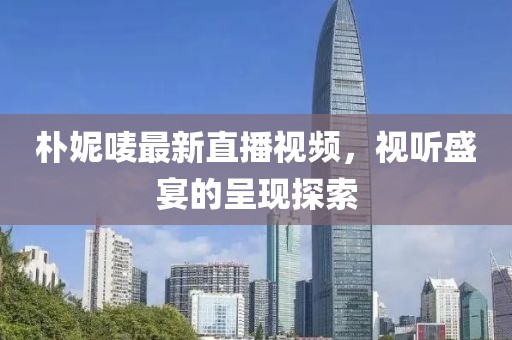 朴妮唛最新直播视频，视听盛宴的呈现探索