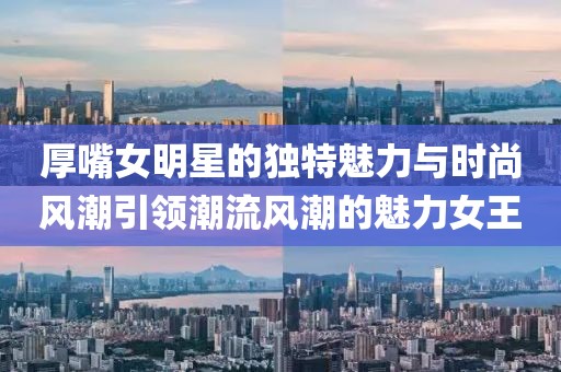厚嘴女明星的独特魅力与时尚风潮引领潮流风潮的魅力女王