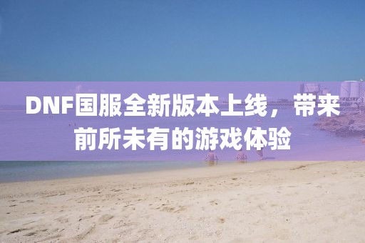 DNF国服全新版本上线，带来前所未有的游戏体验