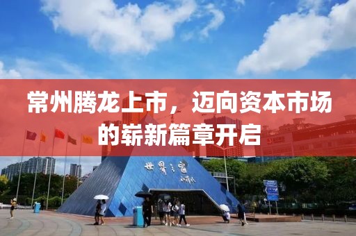 常州腾龙上市，迈向资本市场的崭新篇章开启