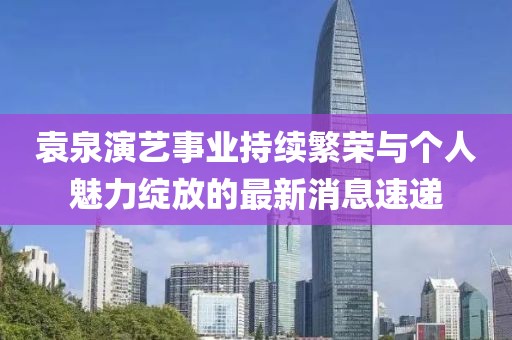 袁泉演艺事业持续繁荣与个人魅力绽放的最新消息速递